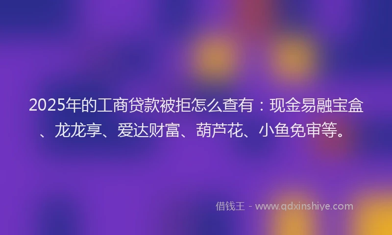 2025年的工商贷款被拒怎么查有：现金易融宝盒、龙龙享、爱达财富、葫芦花、小鱼免审等。