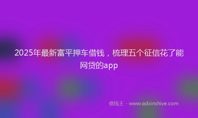 2025年最新富平押车借钱，梳理五个征信花了能网贷的app
