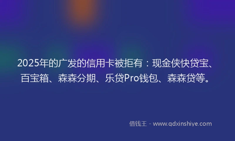 2025年的广发的信用卡被拒有：现金侠快贷宝、百宝箱、森森分期、乐贷Pro钱包、森森贷等。