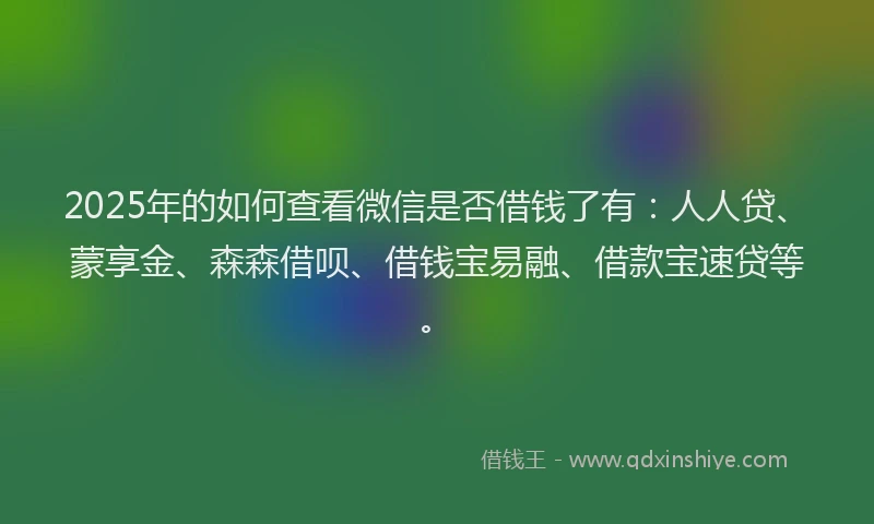 2025年的如何查看微信是否借钱了有：人人贷、蒙享金、森森借呗、借钱宝易融、借款宝速贷等。