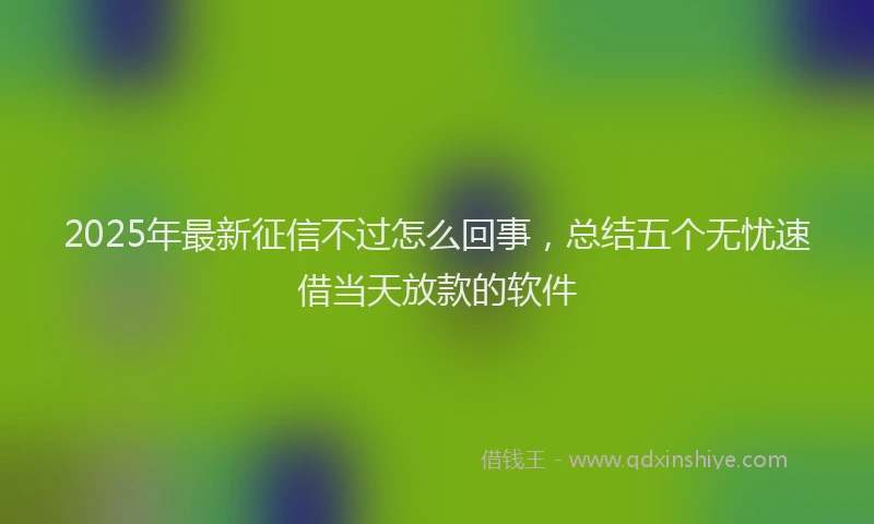 2025年最新征信不过怎么回事，总结五个无忧速借当天放款的软件