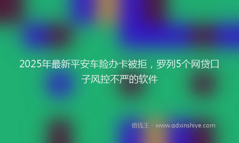 2025年最新平安车险办卡被拒，罗列5个网贷口子风控不严的软件