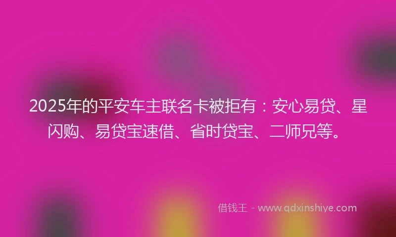 2025年的平安车主联名卡被拒有：安心易贷、星闪购、易贷宝速借、省时贷宝、二师兄等。