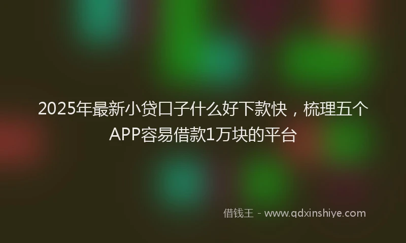 2025年最新小贷口子什么好下款快，梳理五个APP容易借款1万块的平台