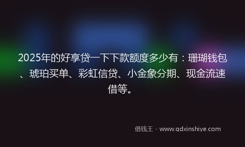 2025年的好享贷一下下款额度多少有：珊瑚钱包、琥珀买单、彩虹信贷、小金象分期、现金流速借等。