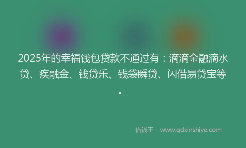 2025年的幸福钱包贷款不通过有：滴滴金融滴水贷、疾融金、钱贷乐、钱袋瞬贷、闪借易贷宝等。