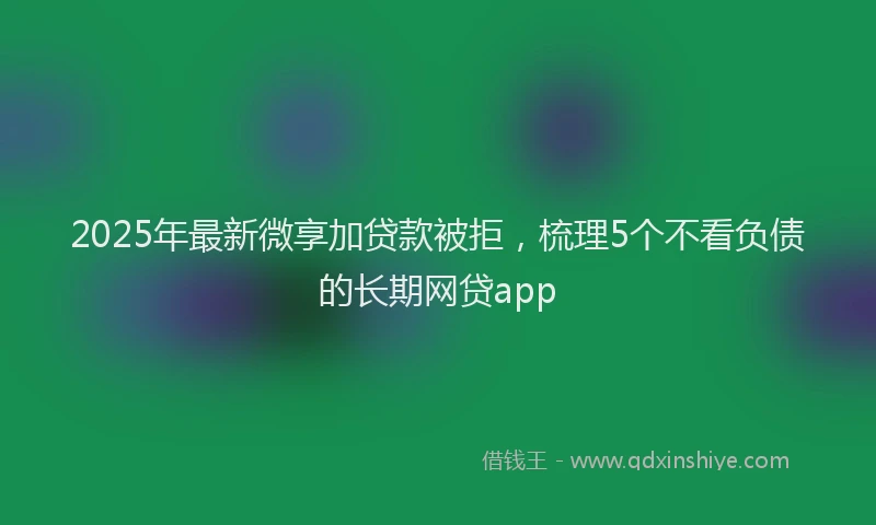 2025年最新微享加贷款被拒，梳理5个不看负债的长期网贷app