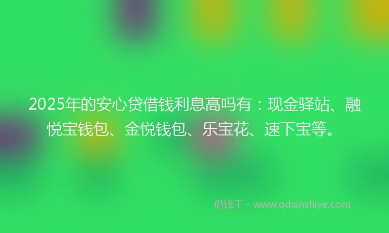 2025年的安心贷借钱利息高吗有：现金驿站、融悦宝钱包、金悦钱包、乐宝花、速下宝等。