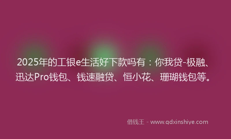 2025年的工银e生活好下款吗有：你我贷-极融、迅达Pro钱包、钱速融贷、恒小花、珊瑚钱包等。