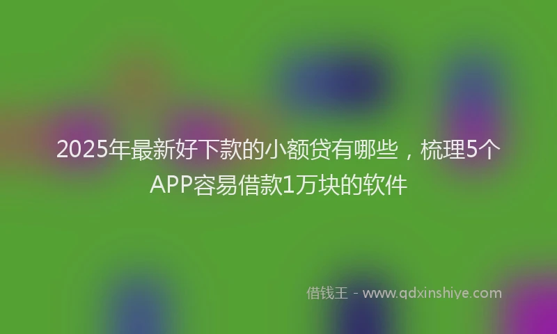 2025年最新好下款的小额贷有哪些，梳理5个APP容易借款1万块的软件