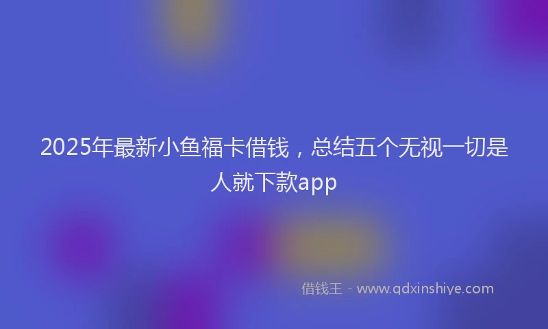 2025年最新小鱼福卡借钱，总结五个无视一切是人就下款app