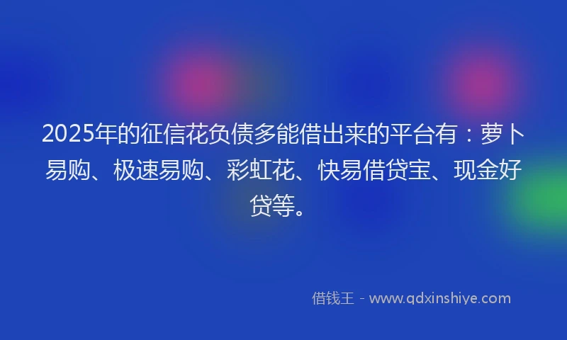 2025年的征信花负债多能借出来的平台有：萝卜易购、极速易购、彩虹花、快易借贷宝、现金好贷等。