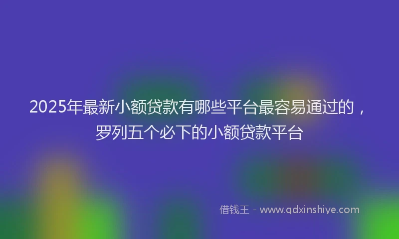 2025年最新小额贷款有哪些平台最容易通过的，罗列五个必下的小额贷款平台