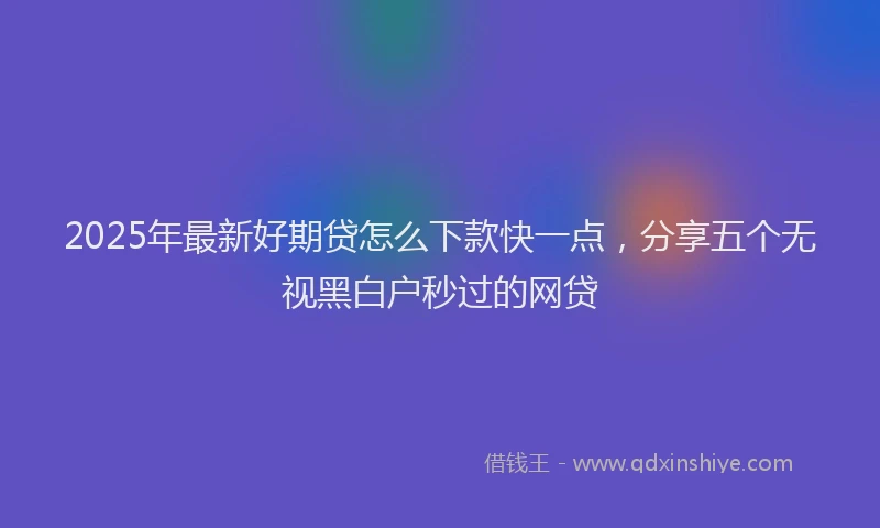 2025年最新好期贷怎么下款快一点，分享五个无视黑白户秒过的网贷