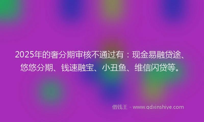 2025年的奢分期审核不通过有：现金易融贷途、悠悠分期、钱速融宝、小丑鱼、维信闪贷等。