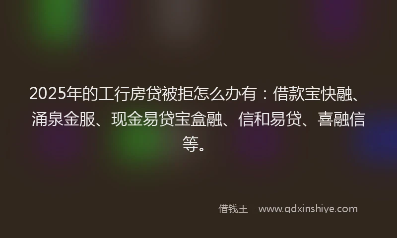 2025年的工行房贷被拒怎么办有：借款宝快融、涌泉金服、现金易贷宝盒融、信和易贷、喜融信等。