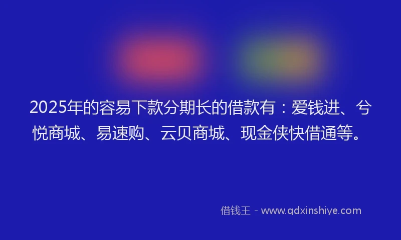 2025年的容易下款分期长的借款有：爱钱进、兮悦商城、易速购、云贝商城、现金侠快借通等。
