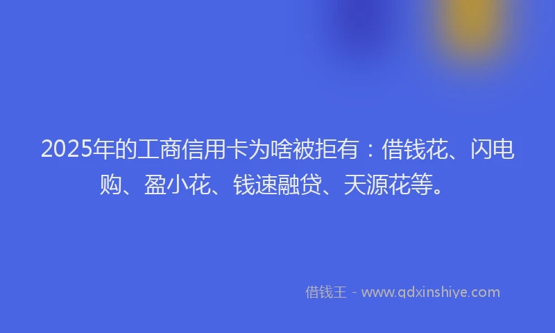 2025年的工商信用卡为啥被拒有：借钱花、闪电购、盈小花、钱速融贷、天源花等。
