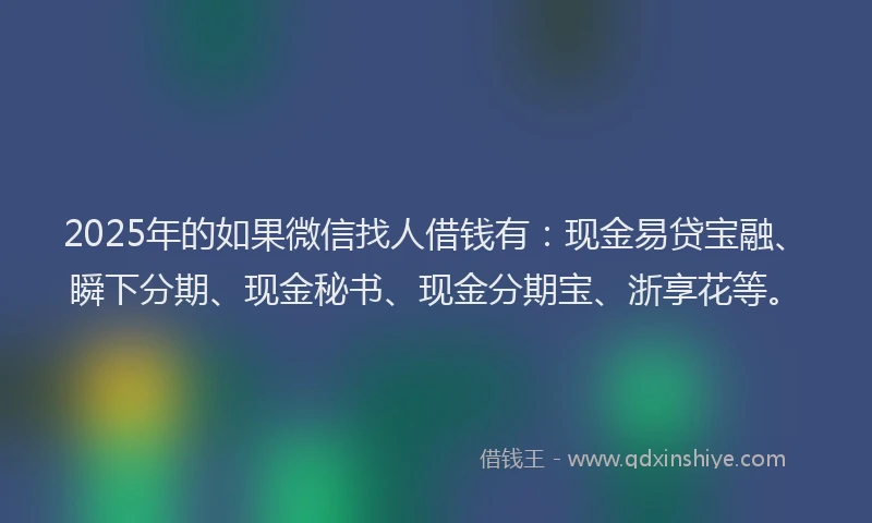 2025年的如果微信找人借钱有：现金易贷宝融、瞬下分期、现金秘书、现金分期宝、浙享花等。