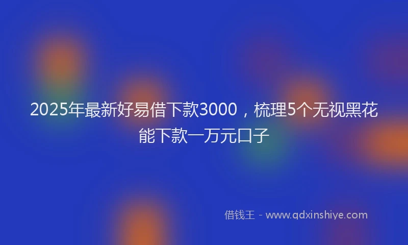 2025年最新好易借下款3000，梳理5个无视黑花能下款一万元口子