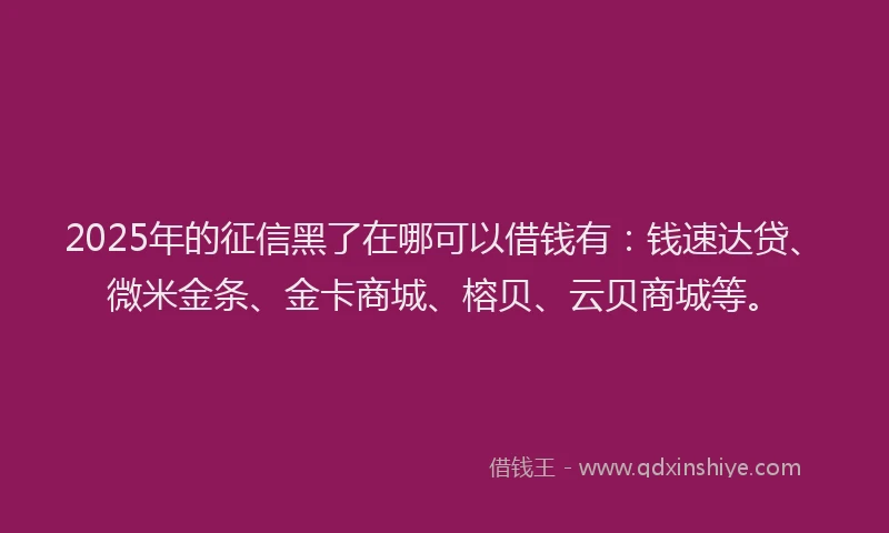 2025年的征信黑了在哪可以借钱有：钱速达贷、微米金条、金卡商城、榕贝、云贝商城等。