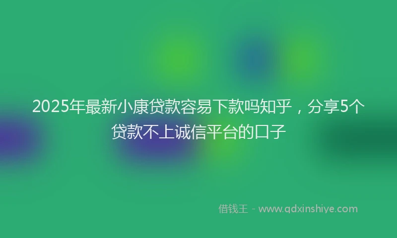 2025年最新小康贷款容易下款吗知乎，分享5个贷款不上诚信平台的口子