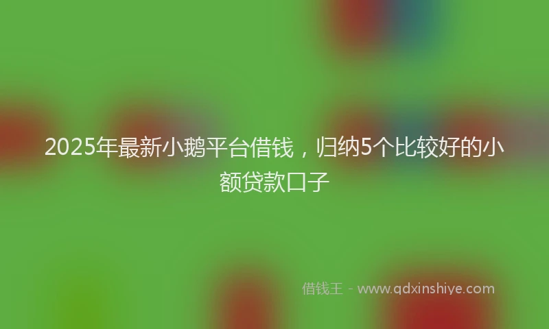 2025年最新小鹅平台借钱，归纳5个比较好的小额贷款口子