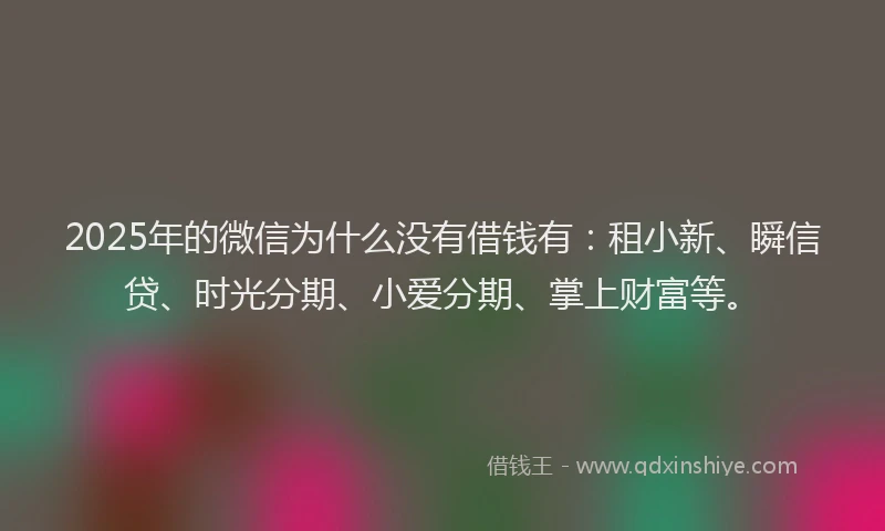 2025年的微信为什么没有借钱有：租小新、瞬信贷、时光分期、小爱分期、掌上财富等。