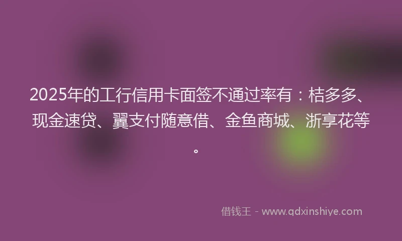 2025年的工行信用卡面签不通过率有：桔多多、现金速贷、翼支付随意借、金鱼商城、浙享花等。