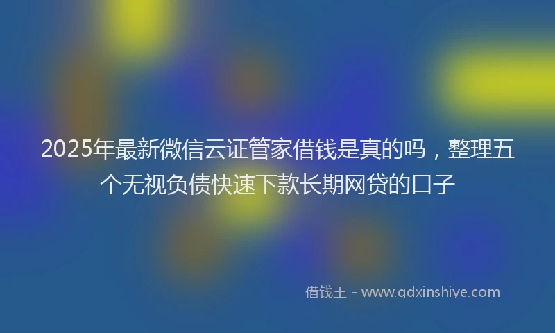 2025年最新微信云证管家借钱是真的吗，整理五个无视负债快速下款长期网贷的口子