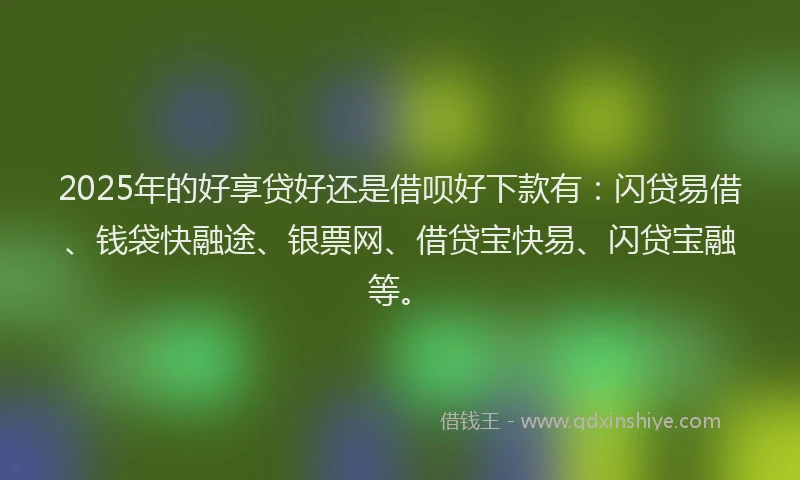2025年的好享贷好还是借呗好下款有：闪贷易借、钱袋快融途、银票网、借贷宝快易、闪贷宝融等。