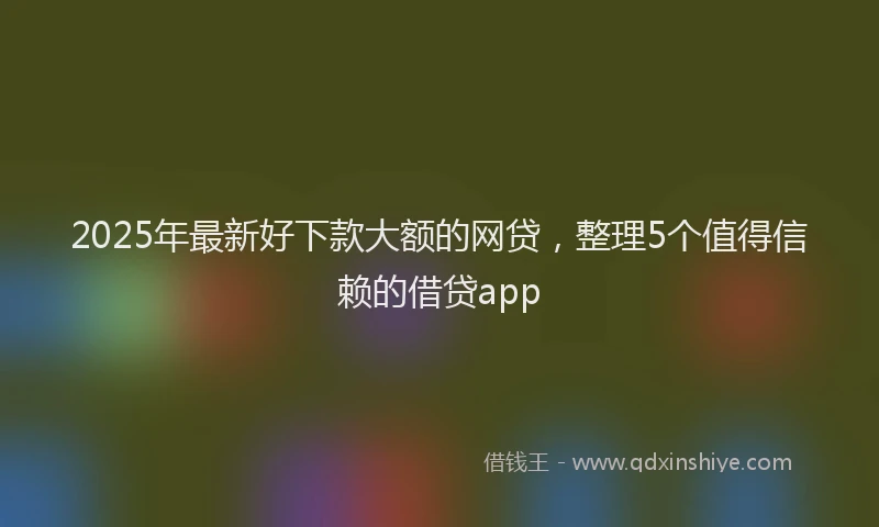 2025年最新好下款大额的网贷，整理5个值得信赖的借贷app