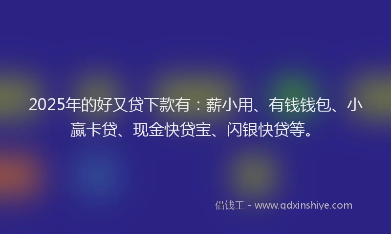 2025年的好又贷下款有：薪小用、有钱钱包、小赢卡贷、现金快贷宝、闪银快贷等。