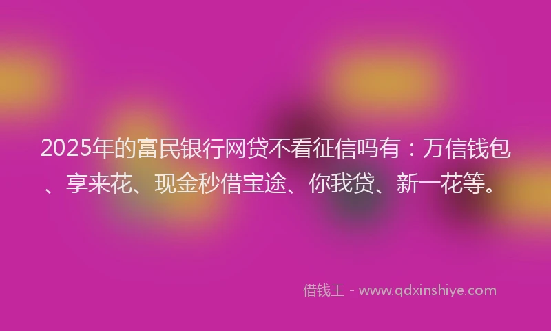 2025年的富民银行网贷不看征信吗有：万信钱包、享来花、现金秒借宝途、你我贷、新一花等。