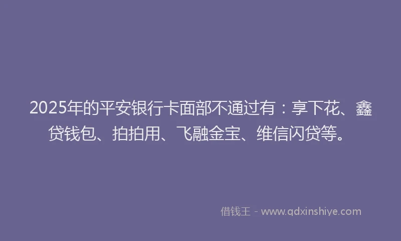 2025年的平安银行卡面部不通过有：享下花、鑫贷钱包、拍拍用、飞融金宝、维信闪贷等。