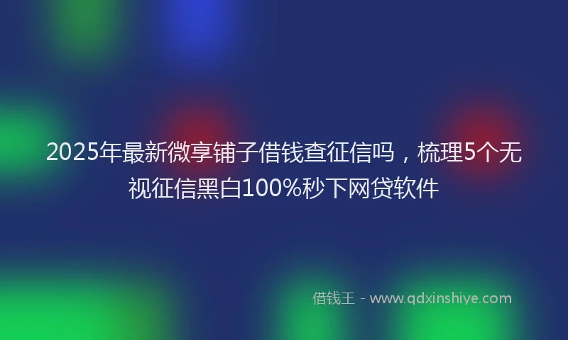 2025年最新微享铺子借钱查征信吗，梳理5个无视征信黑白100%秒下网贷软件