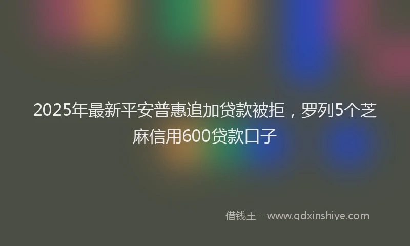 2025年最新平安普惠追加贷款被拒，罗列5个芝麻信用600贷款口子