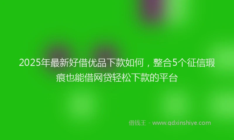 2025年最新好借优品下款如何，整合5个征信瑕疵也能借网贷轻松下款的平台