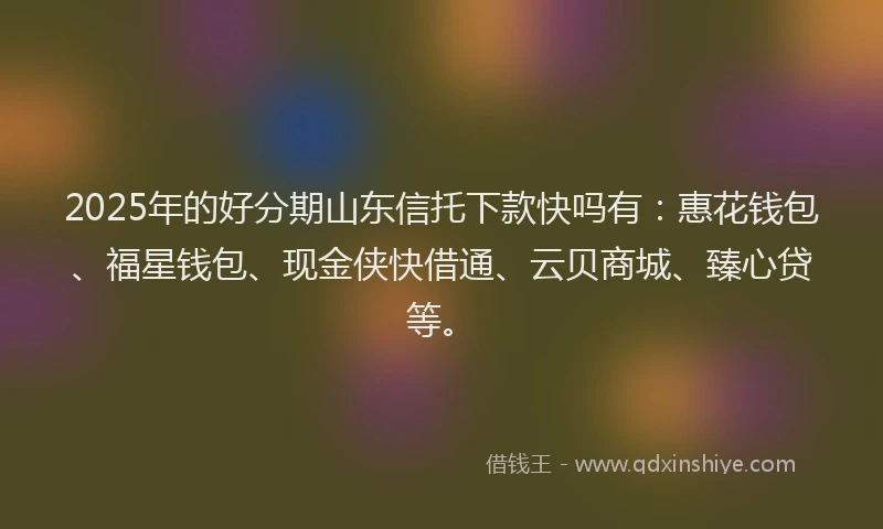 2025年的好分期山东信托下款快吗有：惠花钱包、福星钱包、现金侠快借通、云贝商城、臻心贷等。