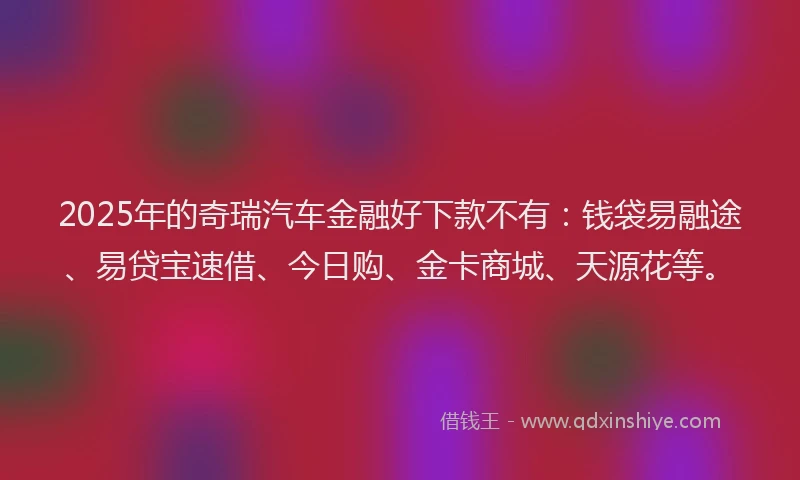 2025年的奇瑞汽车金融好下款不有：钱袋易融途、易贷宝速借、今日购、金卡商城、天源花等。