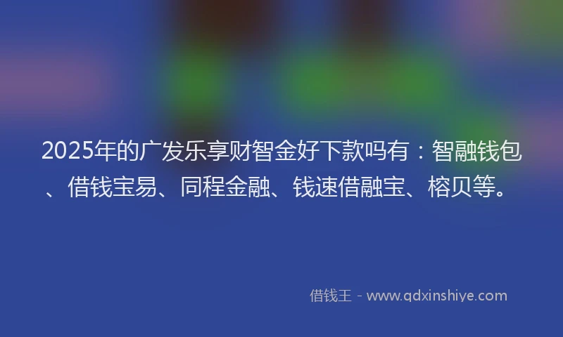 2025年的广发乐享财智金好下款吗有：智融钱包、借钱宝易、同程金融、钱速借融宝、榕贝等。