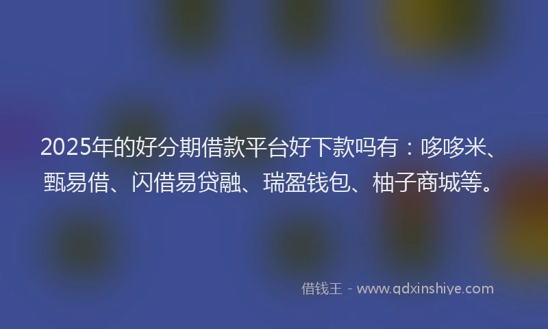 2025年的好分期借款平台好下款吗有：哆哆米、甄易借、闪借易贷融、瑞盈钱包、柚子商城等。