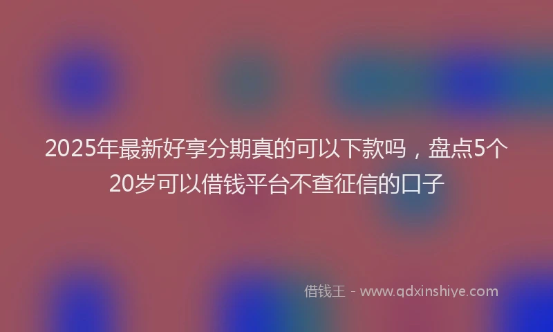 2025年最新好享分期真的可以下款吗，盘点5个20岁可以借钱平台不查征信的口子