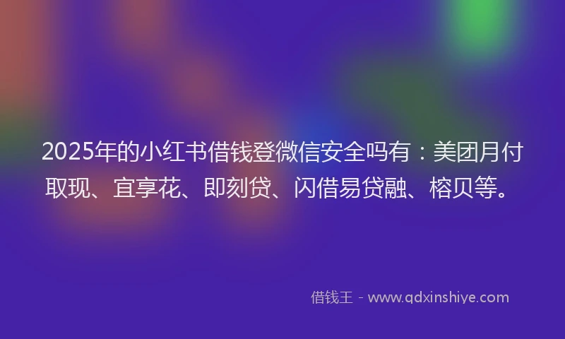 2025年的小红书借钱登微信安全吗有：美团月付取现、宜享花、即刻贷、闪借易贷融、榕贝等。