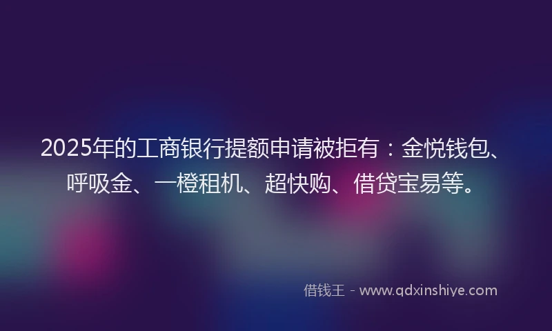 2025年的工商银行提额申请被拒有：金悦钱包、呼吸金、一橙租机、超快购、借贷宝易等。