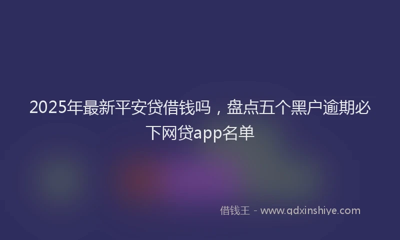 2025年最新平安贷借钱吗，盘点五个黑户逾期必下网贷app名单
