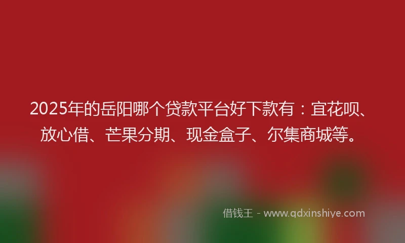 2025年的岳阳哪个贷款平台好下款有：宜花呗、放心借、芒果分期、现金盒子、尔集商城等。