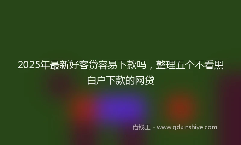2025年最新好客贷容易下款吗，整理五个不看黑白户下款的网贷