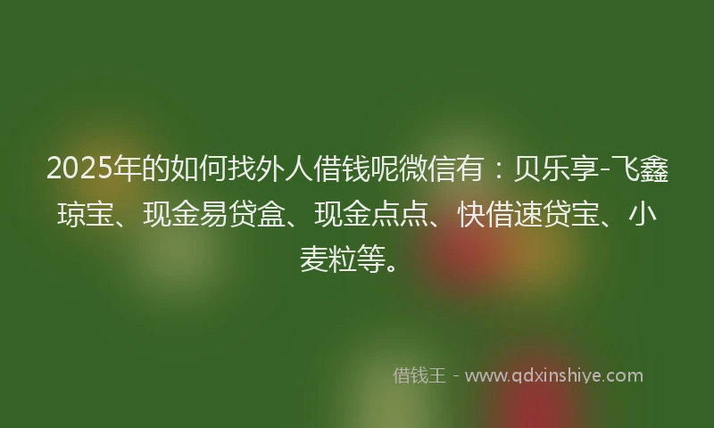 2025年的如何找外人借钱呢微信有：贝乐享-飞鑫琼宝、现金易贷盒、现金点点、快借速贷宝、小麦粒等。