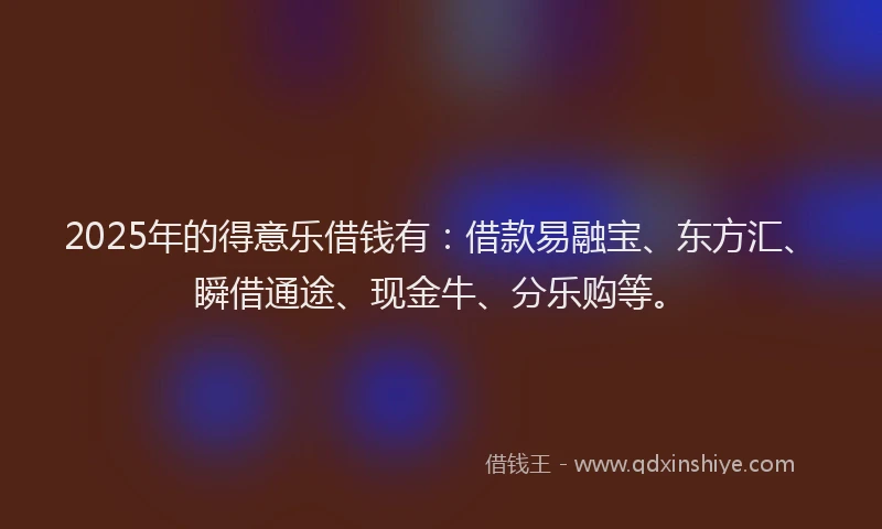 2025年的得意乐借钱有：借款易融宝、东方汇、瞬借通途、现金牛、分乐购等。